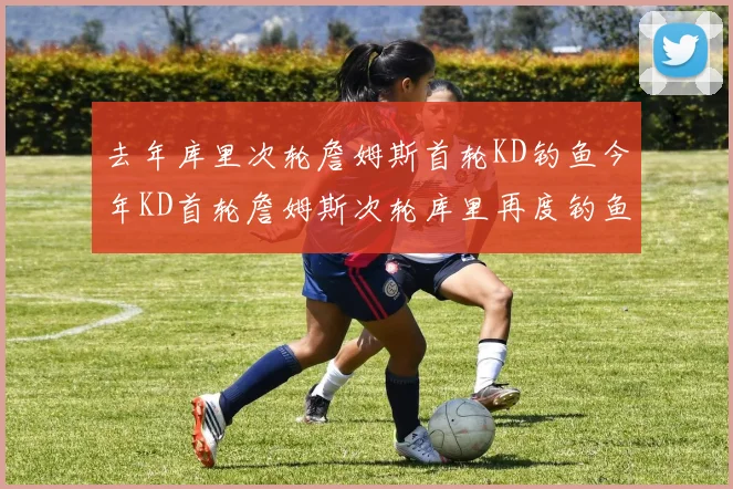 去年库里次轮詹姆斯首轮KD钓鱼今年KD首轮詹姆斯次轮库里再度钓鱼的奇妙对比