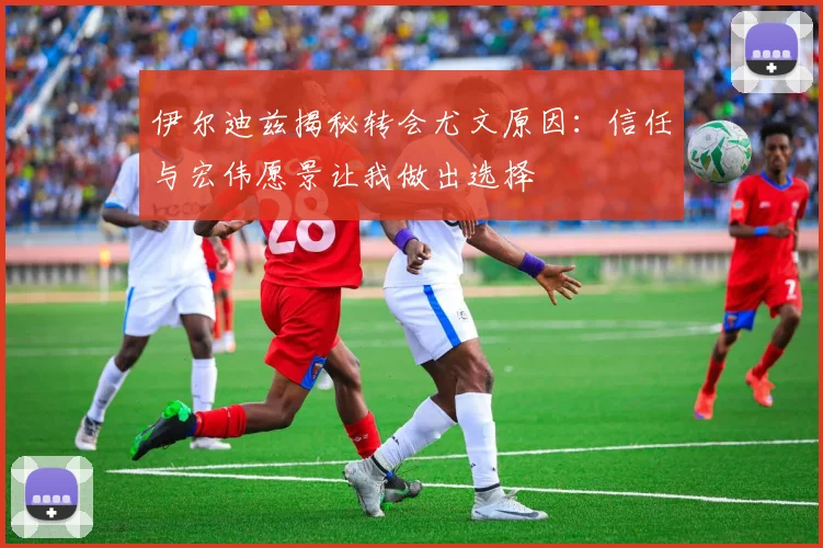 伊尔迪兹揭秘转会尤文原因：信任与宏伟愿景让我做出选择