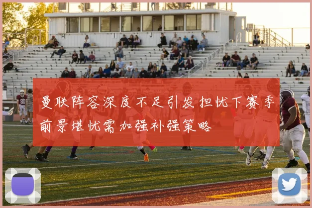曼联阵容深度不足引发担忧下赛季前景堪忧需加强补强策略