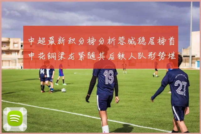 中超最新积分榜分析蓉城稳居榜首申花铜梁龙紧随其后铁人队形势堪忧