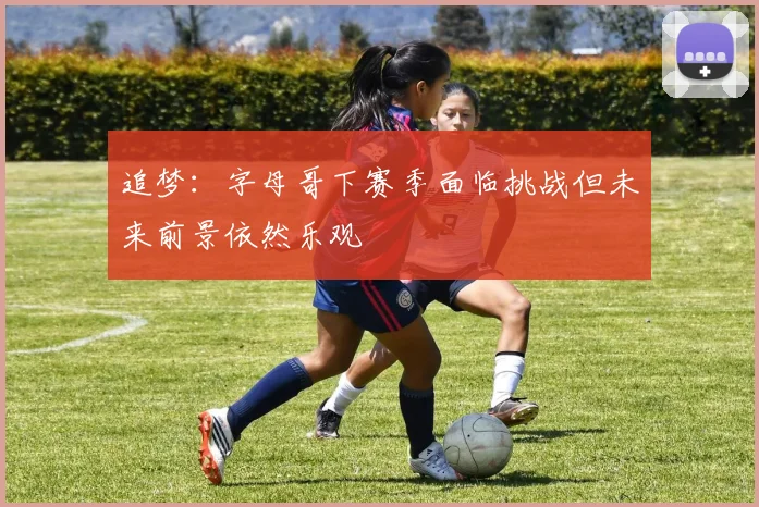 追梦：字母哥下赛季面临挑战但未来前景依然乐观