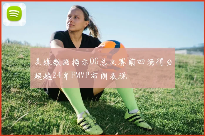 美媒数据揭示OG总决赛前四场得分超越24年FMVP布朗表现