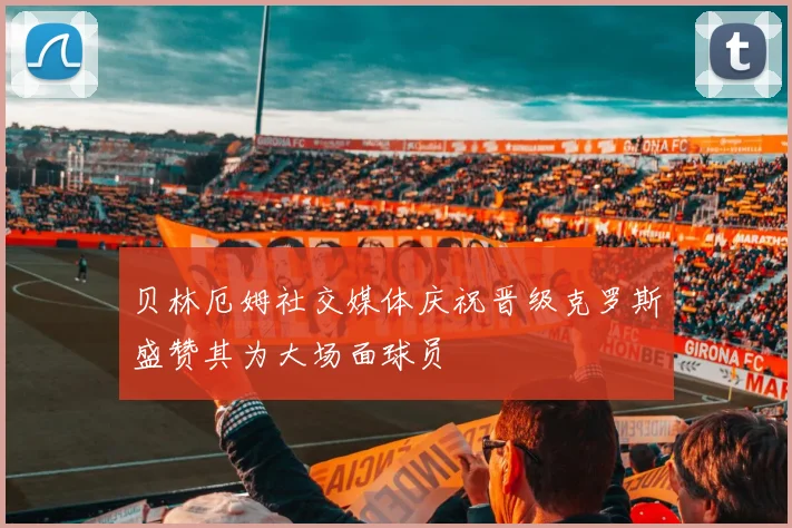 贝林厄姆社交媒体庆祝晋级克罗斯盛赞其为大场面球员
