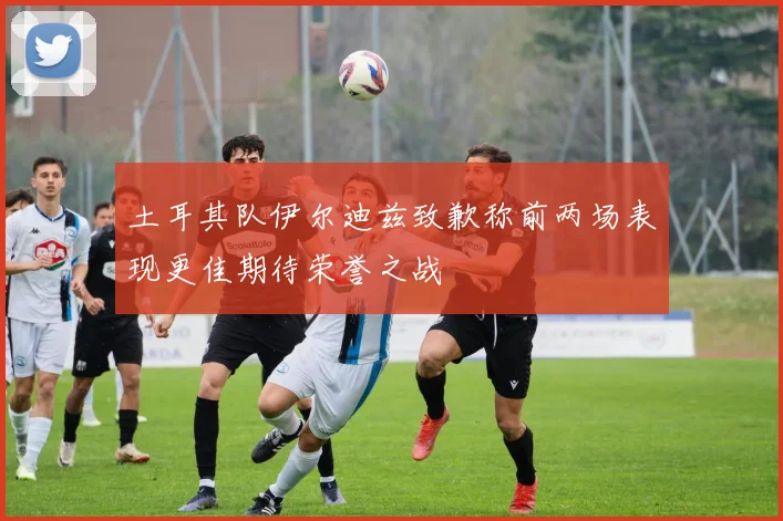 土耳其队伊尔迪兹致歉称前两场表现更佳期待荣誉之战