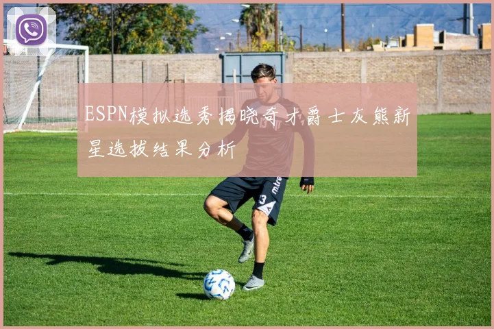 ESPN模拟选秀揭晓奇才爵士灰熊新星选拔结果分析
