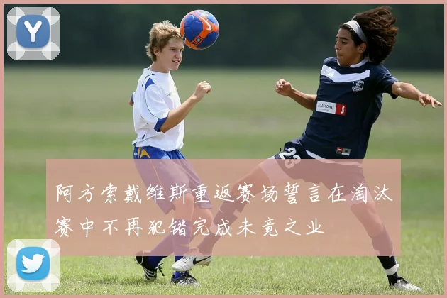 阿方索戴维斯重返赛场誓言在淘汰赛中不再犯错完成未竟之业
