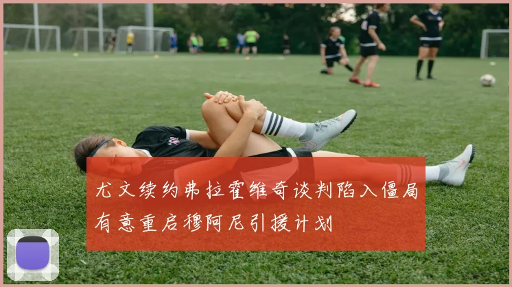尤文续约弗拉霍维奇谈判陷入僵局有意重启穆阿尼引援计划