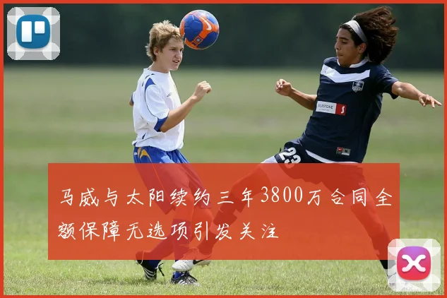 马威与太阳续约三年3800万合同全额保障无选项引发关注