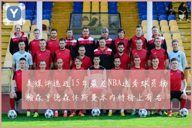 美媒评选近15年最差NBA选秀球员杨瀚森亨德森怀斯曼本内特榜上有名