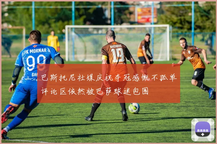 巴斯托尼社媒庆祝夺冠感慨不孤单评论区依然被巴萨球迷包围